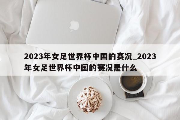 2023年女足世界杯中国的赛况_2023年女足世界杯中国的赛况是什么