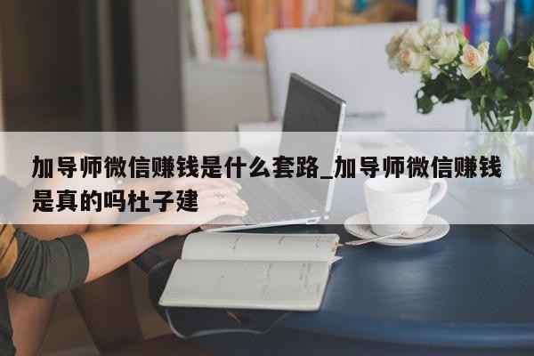 加导师微信赚钱是什么套路_加导师微信赚钱是真的吗杜子建