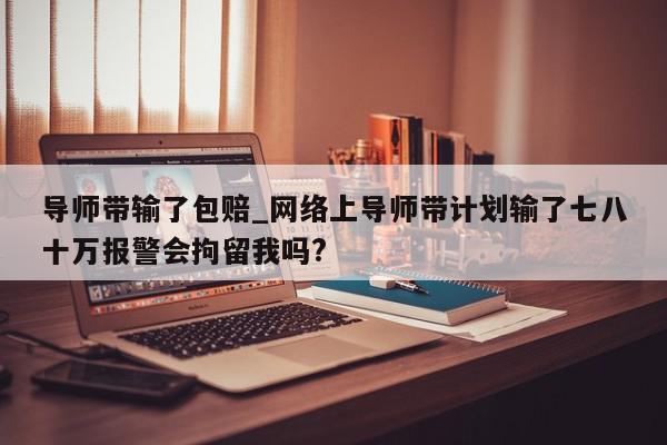 导师带输了包赔_网络上导师带计划输了七八十万报警会拘留我吗?