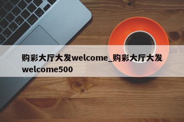 购彩大厅大发welcome_购彩大厅大发welcome500