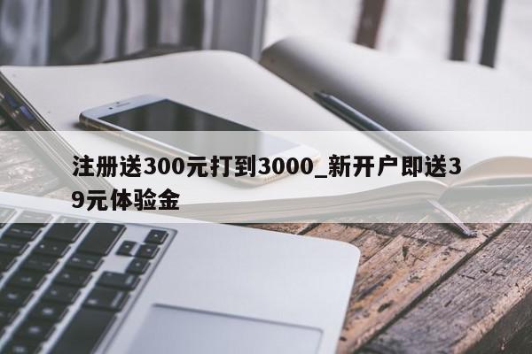 注册送300元打到3000_新开户即送39元体验金