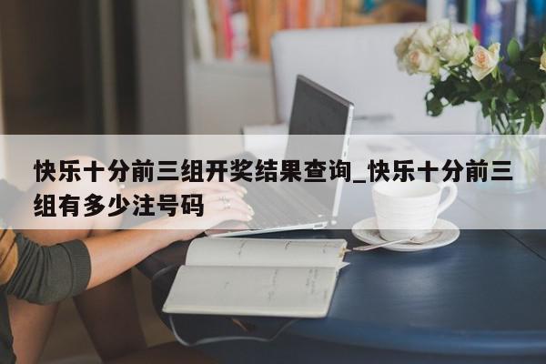 快乐十分前三组开奖结果查询_快乐十分前三组有多少注号码