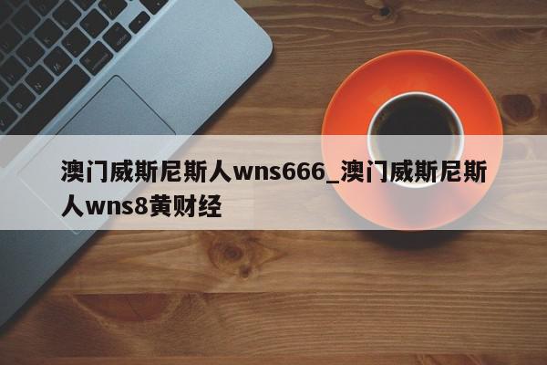 澳门威斯尼斯人wns666_澳门威斯尼斯人wns8黄财经