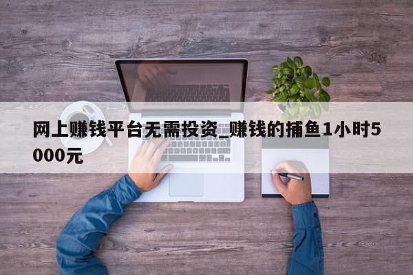 网上赚钱平台无需投资_赚钱的捕鱼1小时5000元