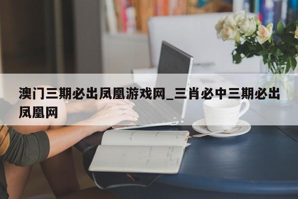 澳门三期必出凤凰游戏网_三肖必中三期必出凤凰网